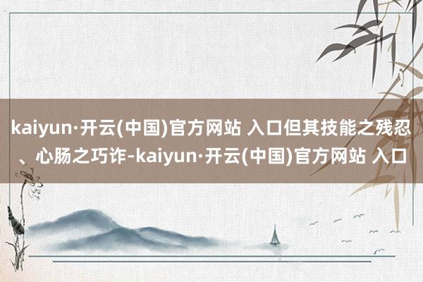 kaiyun·開云(中國)官方網(wǎng)站 入口但其技能之殘忍、心腸之巧詐-kaiyun·開云(中國)官方網(wǎng)站 入口