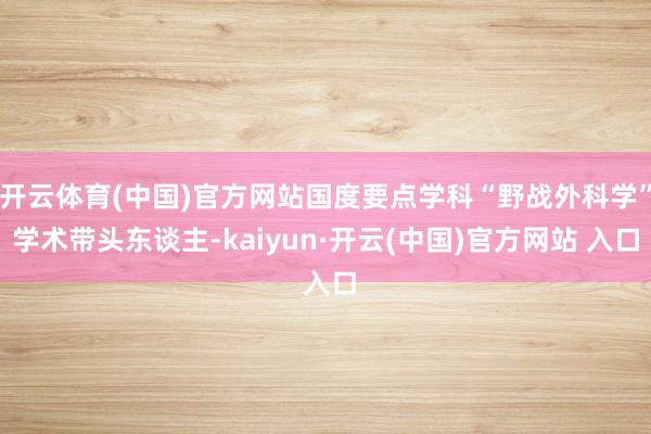 開云體育(中國)官方網站國度要點學科“野戰外科學”學術帶頭東談主-kaiyun·開云(中國)官方網站 入口