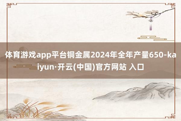 體育游戲app平臺銅金屬2024年全年產量650-kaiyun·開云(中國)官方網站 入口