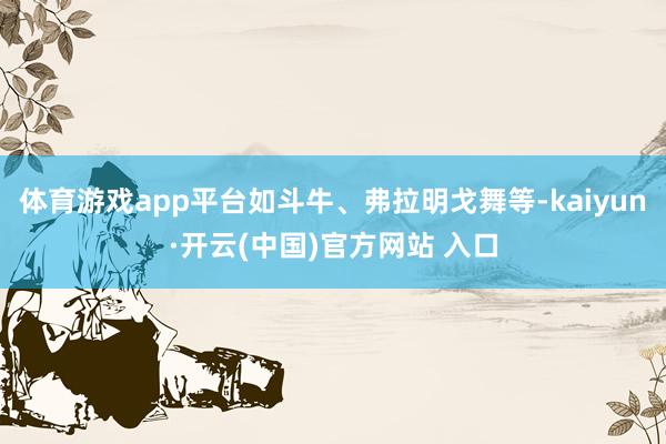 體育游戲app平臺如斗牛、弗拉明戈舞等-kaiyun·開云(中國)官方網站 入口