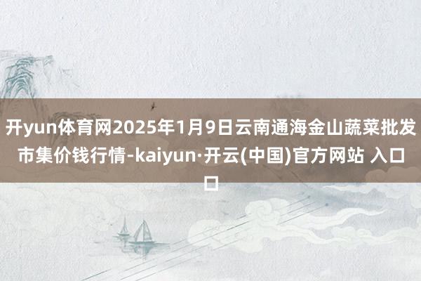 開yun體育網2025年1月9日云南通海金山蔬菜批發市集價錢行情-kaiyun·開云(中國)官方網站 入口