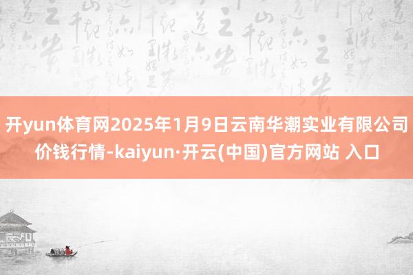 開yun體育網2025年1月9日云南華潮實業有限公司價錢行情-kaiyun·開云(中國)官方網站 入口