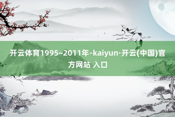 開云體育1995~2011年-kaiyun·開云(中國)官方網站 入口