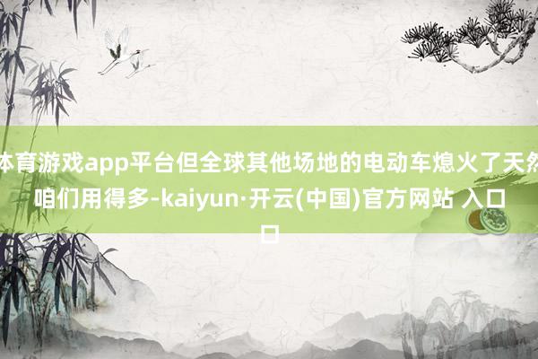 體育游戲app平臺(tái)但全球其他場地的電動(dòng)車熄火了天然咱們用得多-kaiyun·開云(中國)官方網(wǎng)站 入口