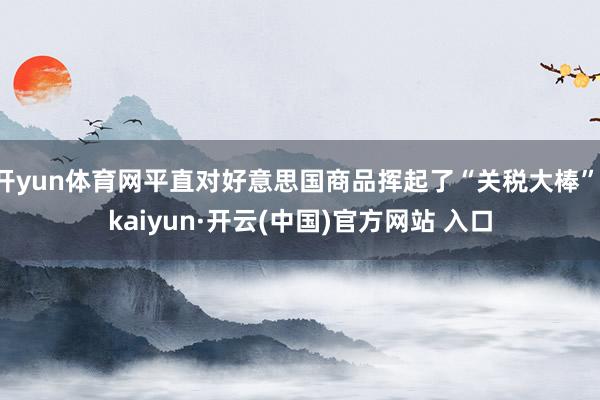 開(kāi)yun體育網(wǎng)平直對(duì)好意思國(guó)商品揮起了“關(guān)稅大棒”-kaiyun·開(kāi)云(中國(guó))官方網(wǎng)站 入口