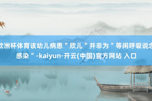 歐洲杯體育該幼兒病患＂欣兒＂并非為＂等閑呼吸說念感染＂-kaiyun·開云(中國)官方網站 入口